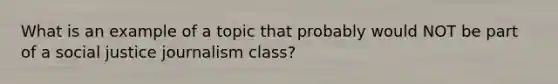 What is an example of a topic that probably would NOT be part of a social justice journalism class?