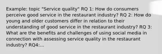 Example: topic "Service quality" RQ 1: How do consumers perceive good service in the restaurant industry? RQ 2: How do young and older customers differ in relation to their understanding of good service in the restaurant industry? RQ 3: What are the benefits and challenges of using social media in connection with assessing service quality in the restaurant industry? RQ4:...