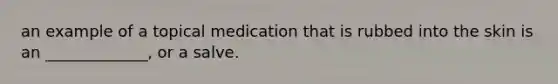 an example of a topical medication that is rubbed into the skin is an _____________, or a salve.