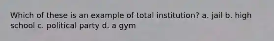 Which of these is an example of total institution? a. jail b. high school c. political party d. a gym