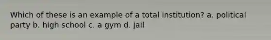 Which of these is an example of a total institution? a. political party b. high school c. a gym d. jail