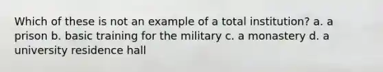 Which of these is not an example of a total institution? a. ​a prison b. ​basic training for the military c. ​a monastery d. ​a university residence hall