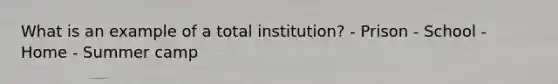 What is an example of a total institution? - Prison - School - Home - Summer camp