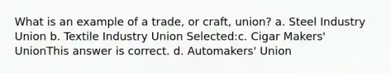 What is an example of a trade, or craft, union? a. Steel Industry Union b. Textile Industry Union Selected:c. Cigar Makers' UnionThis answer is correct. d. Automakers' Union