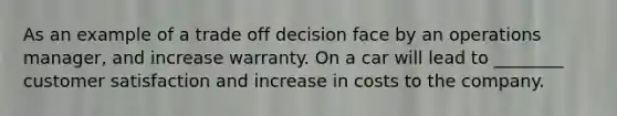 As an example of a trade off decision face by an operations manager, and increase warranty. On a car will lead to ________ customer satisfaction and increase in costs to the company.