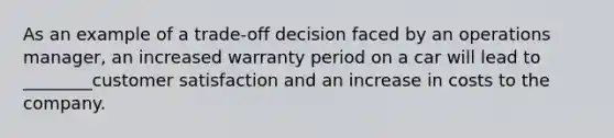 As an example of a trade-off decision faced by an operations manager, an increased warranty period on a car will lead to ________customer satisfaction and an increase in costs to the company.