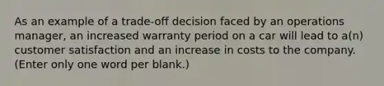 As an example of a trade-off decision faced by an operations manager, an increased warranty period on a car will lead to a(n) customer satisfaction and an increase in costs to the company. (Enter only one word per blank.)