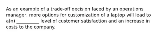 As an example of a trade-off decision faced by an operations manager, more options for customization of a laptop will lead to a(n) __________ level of customer satisfaction and an increase in costs to the company.