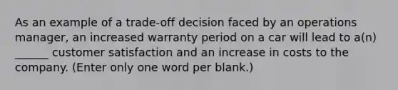 As an example of a trade-off decision faced by an operations manager, an increased warranty period on a car will lead to a(n) ______ customer satisfaction and an increase in costs to the company. (Enter only one word per blank.)