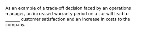 As an example of a trade-off decision faced by an operations manager, an increased warranty period on a car will lead to _______ customer satisfaction and an increase in costs to the company.