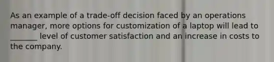 As an example of a trade-off decision faced by an operations manager, more options for customization of a laptop will lead to _______ level of customer satisfaction and an increase in costs to the company.