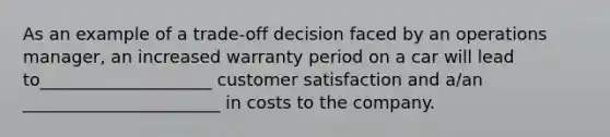 As an example of a trade-off decision faced by an operations manager, an increased warranty period on a car will lead to____________________ customer satisfaction and a/an _______________________ in costs to the company.