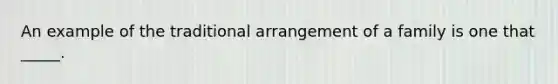 An example of the traditional arrangement of a family is one that _____.