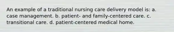 An example of a traditional nursing care delivery model is: a. case management. b. patient- and family-centered care. c. transitional care. d. patient-centered medical home.