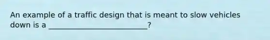 An example of a traffic design that is meant to slow vehicles down is a __________________________?