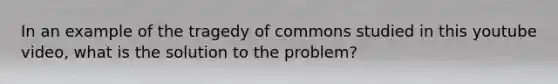 In an example of the tragedy of commons studied in this youtube video, what is the solution to the problem?