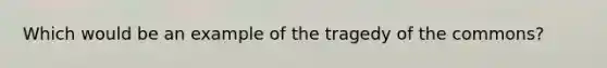 Which would be an example of the tragedy of the commons?