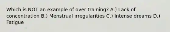 Which is NOT an example of over training? A.) Lack of concentration B.) Menstrual irregularities C.) Intense dreams D.) Fatigue