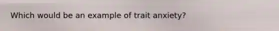 Which would be an example of trait anxiety?