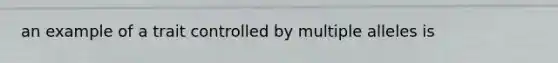 an example of a trait controlled by multiple alleles is