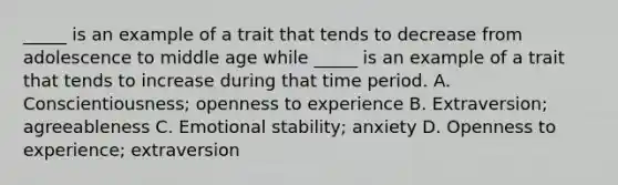 _____ is an example of a trait that tends to decrease from adolescence to middle age while _____ is an example of a trait that tends to increase during that time period. A. Conscientiousness; openness to experience B. Extraversion; agreeableness C. Emotional stability; anxiety D. Openness to experience; extraversion