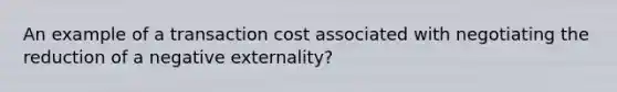 An example of a transaction cost associated with negotiating the reduction of a negative externality?