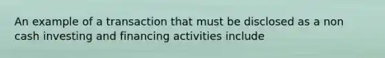 An example of a transaction that must be disclosed as a non cash investing and financing activities include