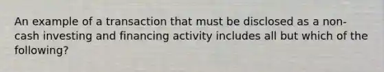 An example of a transaction that must be disclosed as a non-cash investing and financing activity includes all but which of the following?