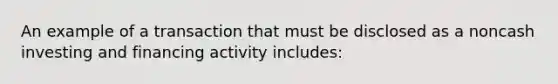 An example of a transaction that must be disclosed as a noncash investing and financing activity includes: