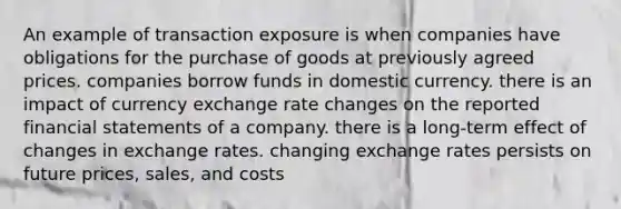 An example of transaction exposure is when companies have obligations for the purchase of goods at previously agreed prices. companies borrow funds in domestic currency. there is an impact of currency exchange rate changes on the reported financial statements of a company. there is a long-term effect of changes in exchange rates. changing exchange rates persists on future prices, sales, and costs