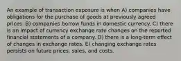 An example of transaction exposure is when A) companies have obligations for the purchase of goods at previously agreed prices. B) companies borrow funds in domestic currency. C) there is an impact of currency exchange rate changes on the reported financial statements of a company. D) there is a long-term effect of changes in exchange rates. E) changing exchange rates persists on future prices, sales, and costs.