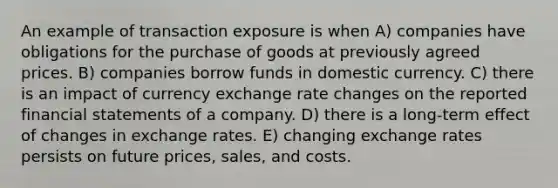 An example of transaction exposure is when A) companies have obligations for the purchase of goods at previously agreed prices. B) companies borrow funds in domestic currency. C) there is an impact of currency exchange rate changes on the reported financial statements of a company. D) there is a long-term effect of changes in exchange rates. E) changing exchange rates persists on future prices, sales, and costs.