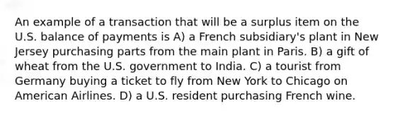 An example of a transaction that will be a surplus item on the U.S. balance of payments is A) a French subsidiary's plant in New Jersey purchasing parts from the main plant in Paris. B) a gift of wheat from the U.S. government to India. C) a tourist from Germany buying a ticket to fly from New York to Chicago on American Airlines. D) a U.S. resident purchasing French wine.