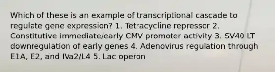 Which of these is an example of transcriptional cascade to regulate gene expression? 1. Tetracycline repressor 2. Constitutive immediate/early CMV promoter activity 3. SV40 LT downregulation of early genes 4. Adenovirus regulation through E1A, E2, and IVa2/L4 5. Lac operon