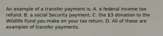 An example of a transfer payment is: A. a federal income tax refund. B. a social Security payment. C. the 3 donation to the Wildlife Fund you make on your tax return. D. All of these are examples of transfer payments.