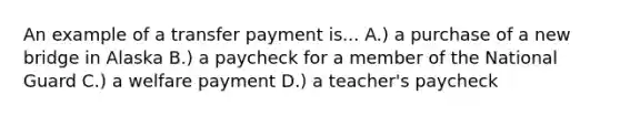 An example of a transfer payment is... A.) a purchase of a new bridge in Alaska B.) a paycheck for a member of the National Guard C.) a welfare payment D.) a teacher's paycheck