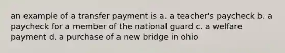 an example of a transfer payment is a. a teacher's paycheck b. a paycheck for a member of the national guard c. a welfare payment d. a purchase of a new bridge in ohio