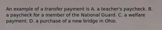 An example of a transfer payment is A. a teacher's paycheck. B. a paycheck for a member of the National Guard. C. a welfare payment. D. a purchase of a new bridge in Ohio.