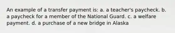 An example of a transfer payment is: a. a teacher's paycheck. b. a paycheck for a member of the National Guard. c. a welfare payment. d. a purchase of a new bridge in Alaska