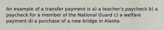 An example of a transfer payment is a) a teacher's paycheck b) a paycheck for a member of the National Guard c) a welfare payment d) a purchase of a new bridge in Alaska