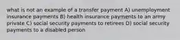 what is not an example of a transfer payment A) unemployment insurance payments B) health insurance payments to an army private C) social security payments to retirees D) social security payments to a disabled person