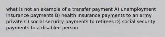 what is not an example of a transfer payment A) <a href='https://www.questionai.com/knowledge/kJtwO6RiLB-unemployment-insurance' class='anchor-knowledge'>unemployment insurance</a> payments B) health insurance payments to an army private C) social security payments to retirees D) social security payments to a disabled person