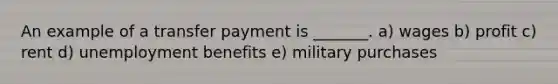 An example of a transfer payment is _______. a) wages b) profit c) rent d) unemployment benefits e) military purchases