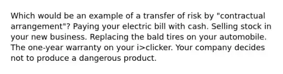 Which would be an example of a transfer of risk by "contractual arrangement"? Paying your electric bill with cash. Selling stock in your new business. Replacing the bald tires on your automobile. The one-year warranty on your i>clicker. Your company decides not to produce a dangerous product.