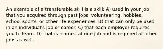 An example of a transferable skill is a skill: A) used in your job that you acquired through past jobs, volunteering, hobbies, school sports, or other life experiences. B) that can only be used in an individual's job or career. C) that each employer requires you to learn. D) that is learned at one job and is required at other jobs as well.