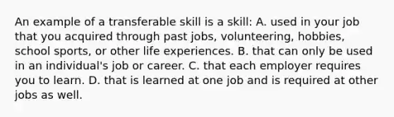 An example of a transferable skill is a skill: A. used in your job that you acquired through past jobs, volunteering, hobbies, school sports, or other life experiences. B. that can only be used in an individual's job or career. C. that each employer requires you to learn. D. that is learned at one job and is required at other jobs as well.