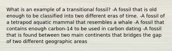 What is an example of a transitional fossil? -A fossil that is old enough to be classified into two different eras of time. -A fossil of a tetrapod aquatic mammal that resembles a whale -A fossil that contains enough carbon-14 to be used in carbon dating -A fossil that is found between two main continents that bridges the gap of two different geographic areas