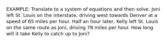 EXAMPLE: Translate to a system of equations and then solve. Joni left St. Louis on the interstate, driving west towards Denver at a speed of 65 miles per hour. Half an hour later, Kelly left St. Louis on the same route as Joni, driving 78 miles per hour. How long will it take Kelly to catch up to Joni?