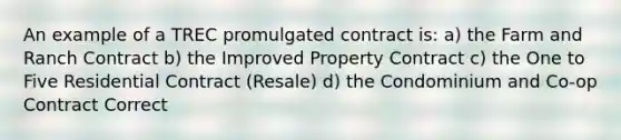 An example of a TREC promulgated contract is: a) the Farm and Ranch Contract b) the Improved Property Contract c) the One to Five Residential Contract (Resale) d) the Condominium and Co-op Contract Correct