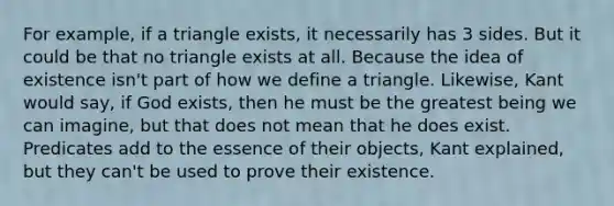 For example, if a triangle exists, it necessarily has 3 sides. But it could be that no triangle exists at all. Because the idea of existence isn't part of how we define a triangle. Likewise, Kant would say, if God exists, then he must be the greatest being we can imagine, but that does not mean that he does exist. Predicates add to the essence of their objects, Kant explained, but they can't be used to prove their existence.